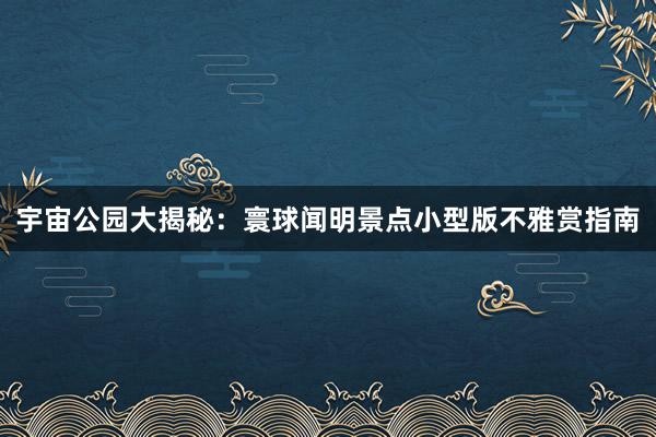 宇宙公园大揭秘：寰球闻明景点小型版不雅赏指南